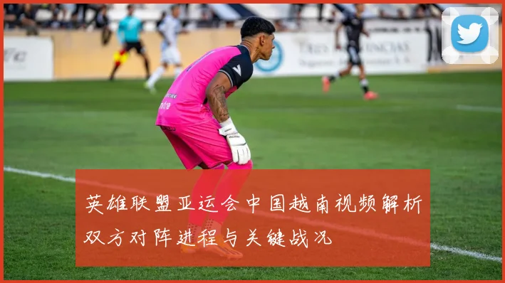 英雄联盟亚运会中国越南视频解析双方对阵进程与关键战况