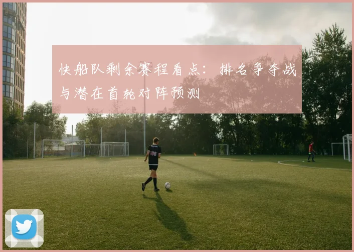 快船队剩余赛程看点：排名争夺战与潜在首轮对阵预测