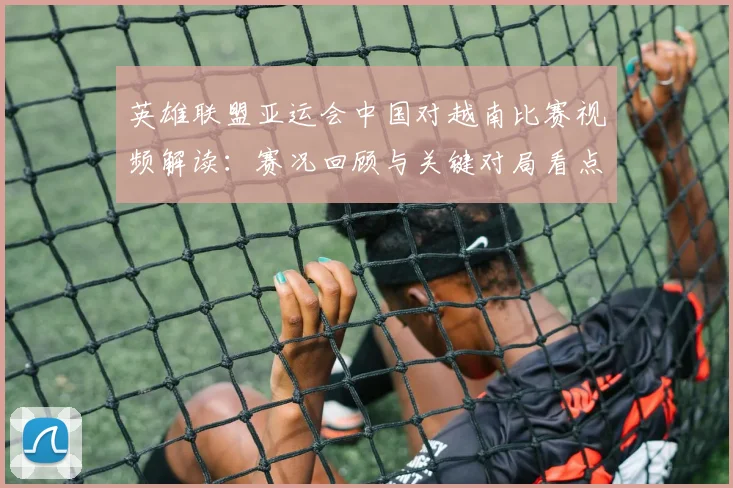 英雄联盟亚运会中国对越南比赛视频解读:赛况回顾与关键对局看点