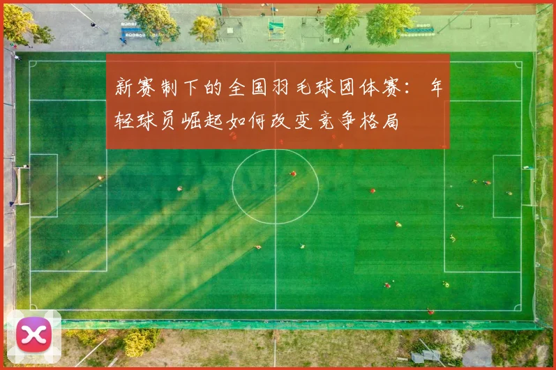 新赛制下的全国羽毛球团体赛：年轻球员崛起如何改变竞争格局