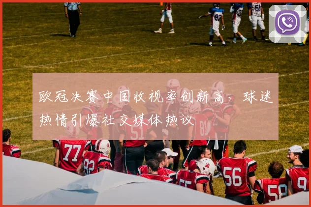 欧冠决赛中国收视率创新高,球迷热情引爆社交媒体热议