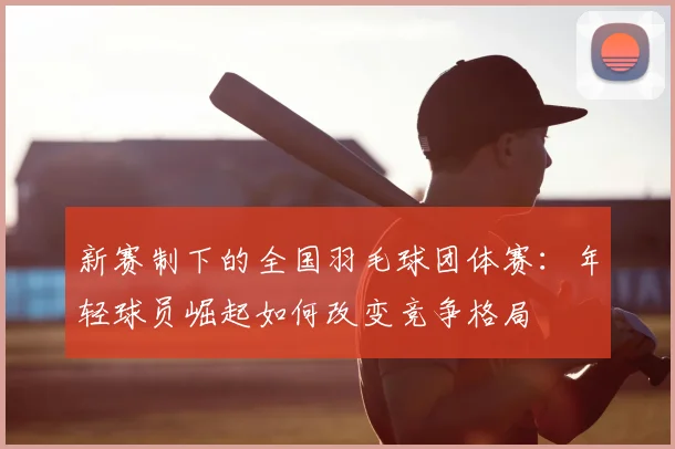 新赛制下的全国羽毛球团体赛：年轻球员崛起如何改变竞争格局