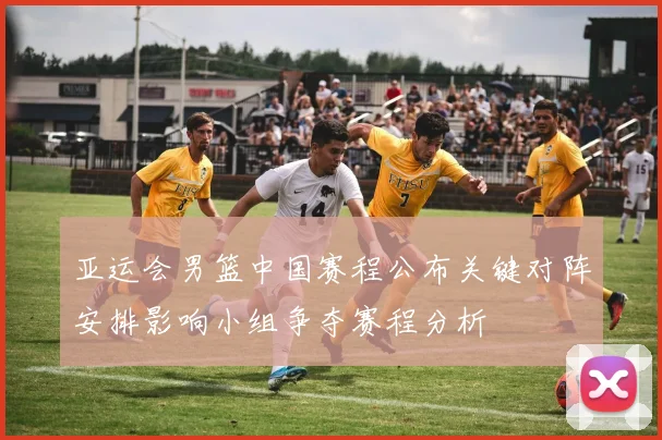 亚运会男篮中国赛程公布关键对阵安排影响小组争夺赛程分析