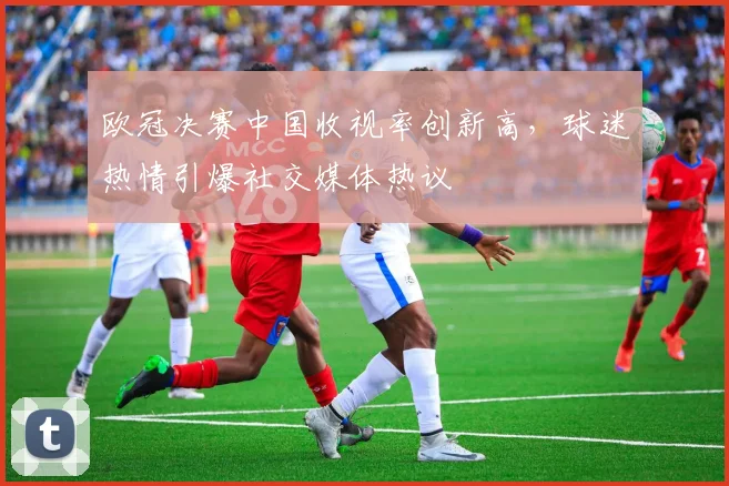 欧冠决赛中国收视率创新高,球迷热情引爆社交媒体热议