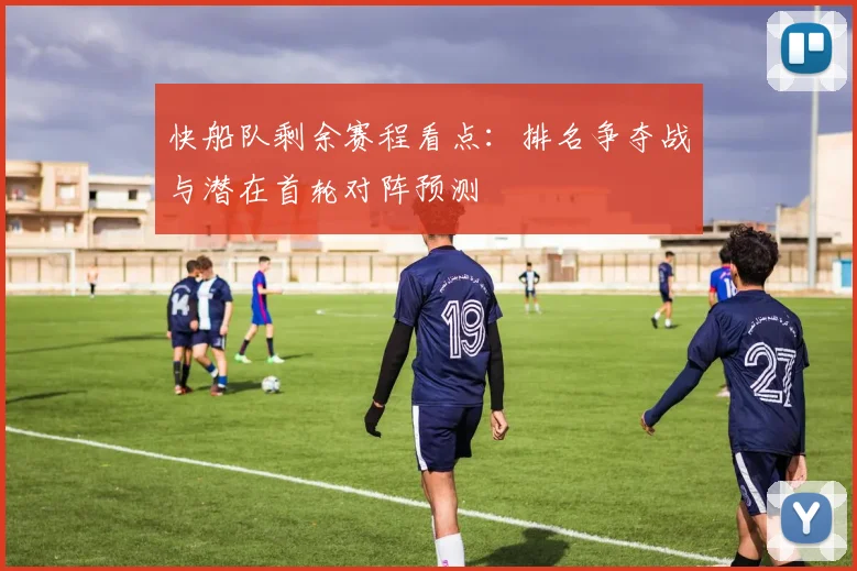 快船队剩余赛程看点：排名争夺战与潜在首轮对阵预测