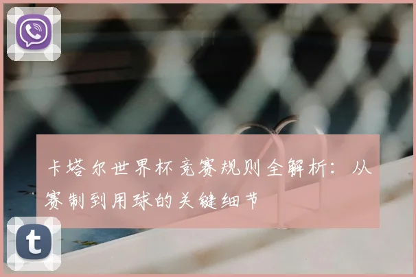 卡塔尔世界杯竞赛规则全解析：从赛制到用球的关键细节